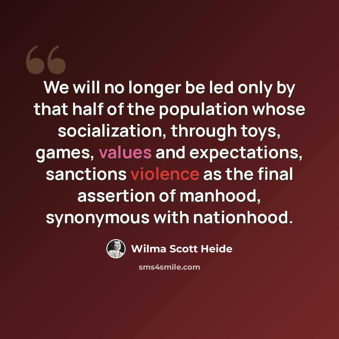 “We will no longer be led only by that half of the population whose socialization, through toys, games, values and expectations, sanctions violence as the final assertion of manhood, synonymous with nationhood.” quote by Wilma Scott Heide