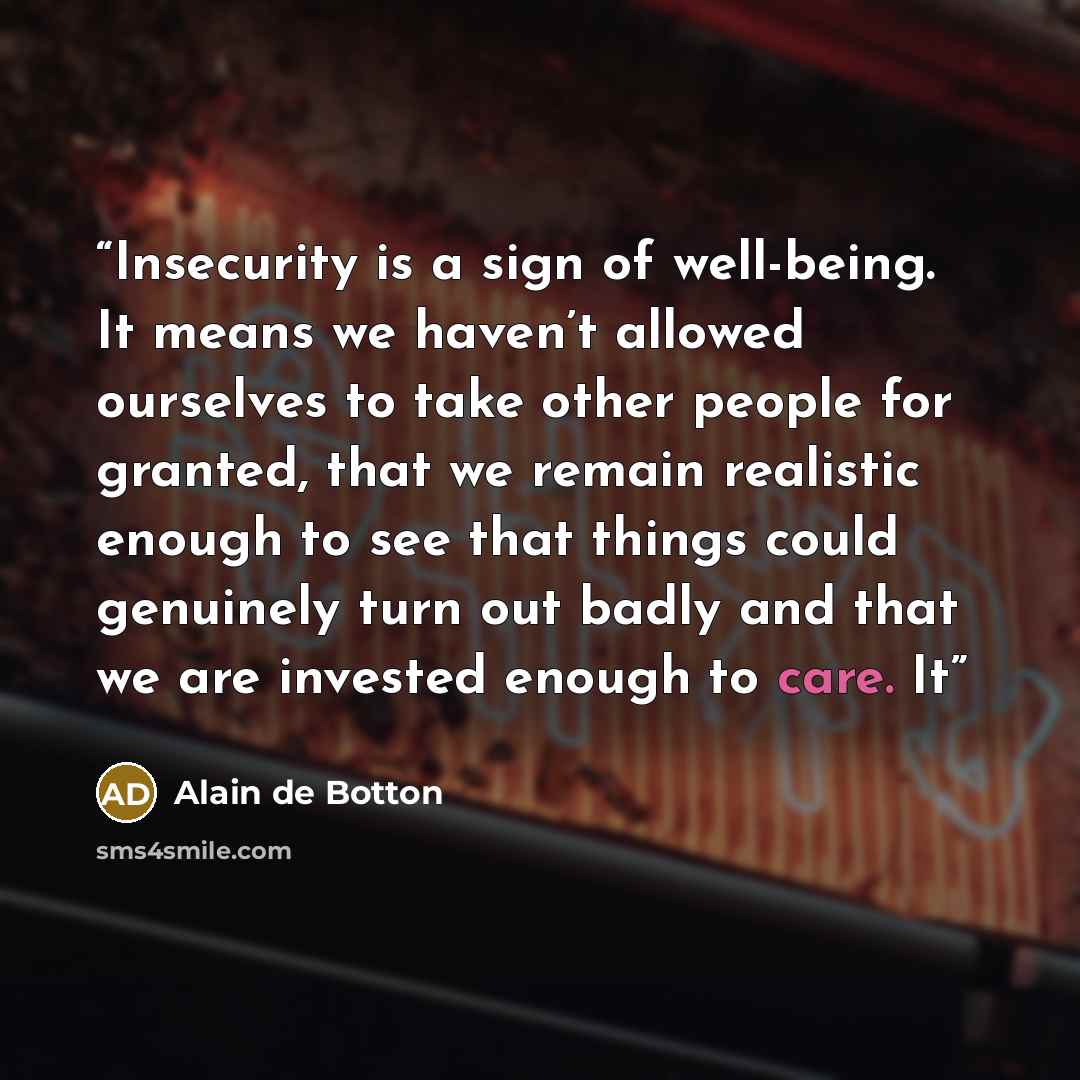 “Insecurity is a sign of well-being. It means we haven’t allowed ourselves to take other people for granted, that we remain realistic enough to see that things could genuinely turn out badly and that we are invested enough to care. It” quote by Alain de Botton