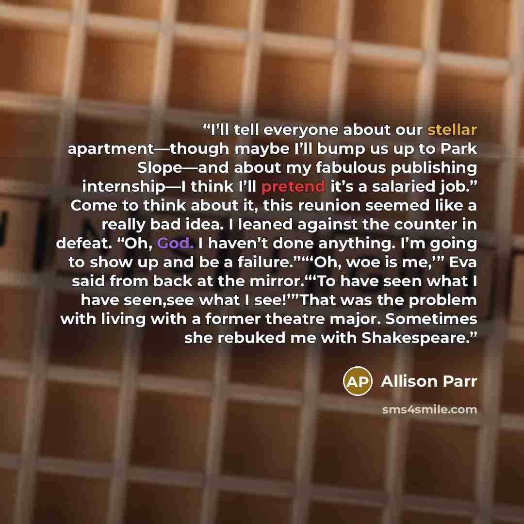 “I’ll tell everyone about our stellar apartment—though maybe I’ll bump us up to Park Slope—and about my fabulous publishing internship—I think I’ll pretend it’s a salaried job.” Come to think about it, this reunion seemed like a really bad idea. I leaned against the counter in defeat. “Oh, God. I…” quote by Allison Parr