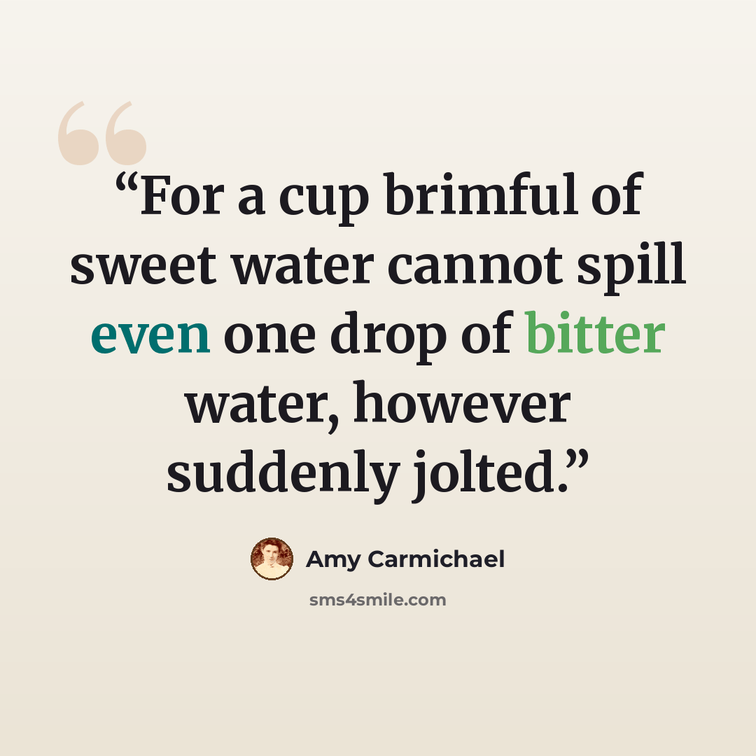 “For a cup brimful of sweet water cannot spill even one drop of bitter water, however suddenly jolted.” quote by Amy Carmichael