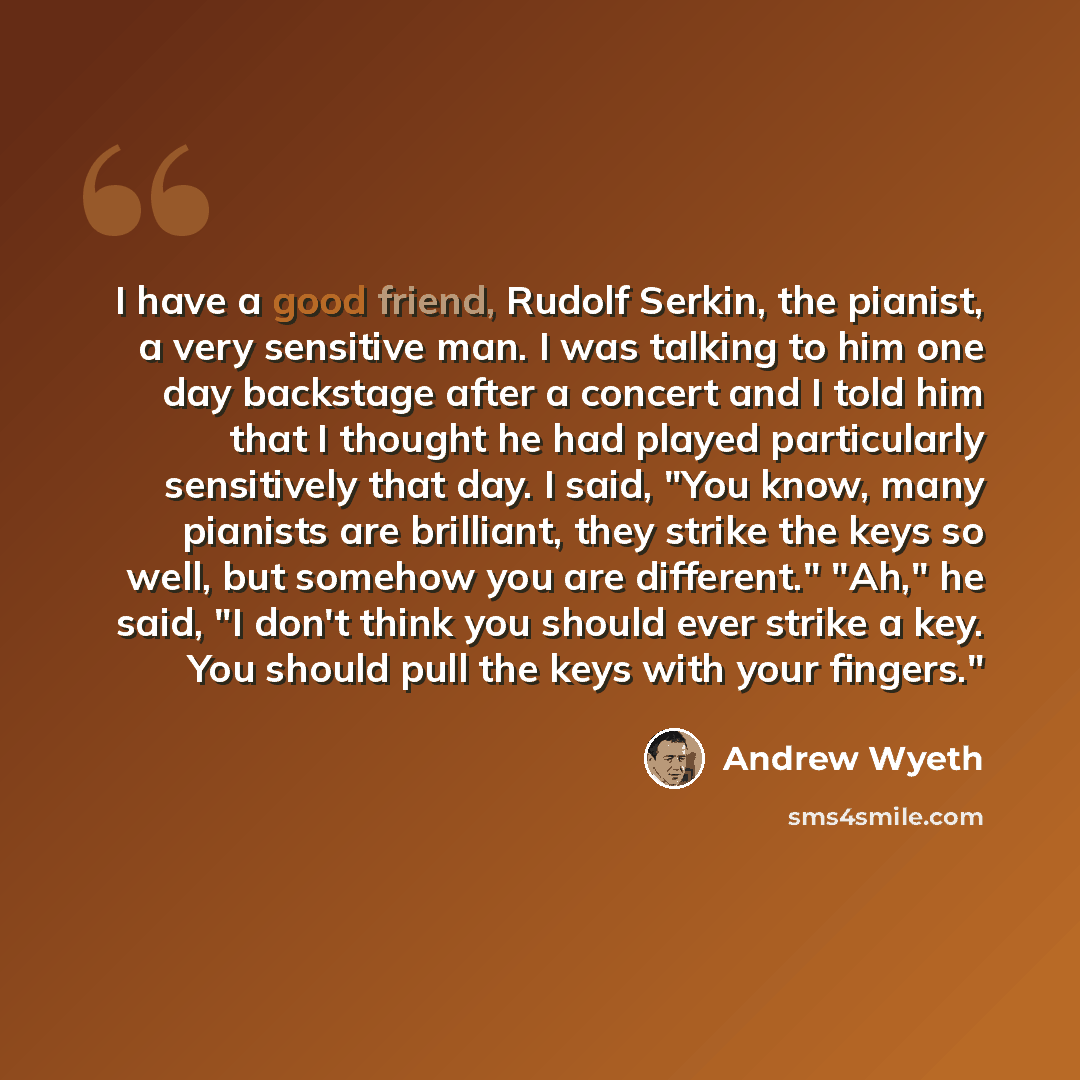 “I have a good friend, Rudolf Serkin, the pianist, a very sensitive man. I was talking to him one day backstage after a concert and I told him that I thought he had played particularly sensitively that day. I said, "You know, many pianists are brilliant, they strike the keys so well, but somehow…” quote by Andrew Wyeth