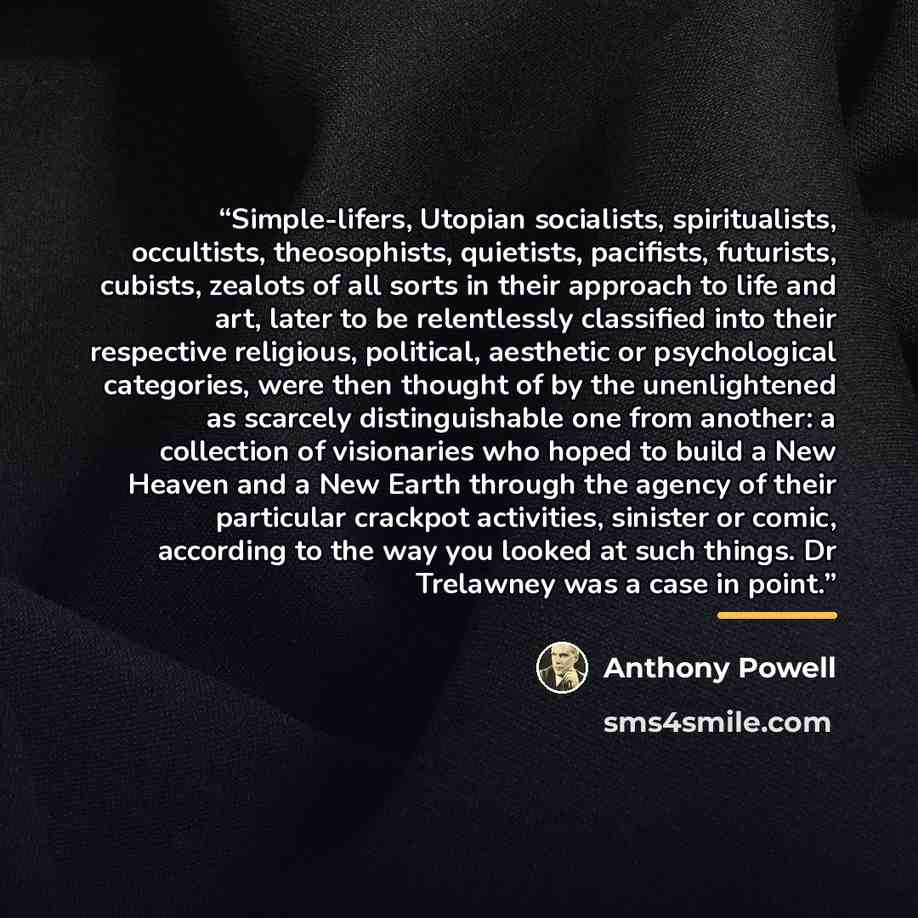 “Simple-lifers, Utopian socialists, spiritualists, occultists, theosophists, quietists, pacifists, futurists, cubists, zealots of all sorts in their approach to life and art, later to be relentlessly classified into their respective religious, political, aesthetic or psychological categories, were…” quote by Anthony Powell
