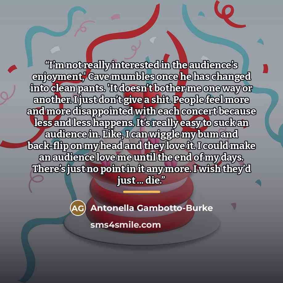 “I’m not really interested in the audience’s enjoyment,' Cave mumbles once he has changed into clean pants. 'It doesn’t bother me one way or another. I just don’t give a shit. People feel more and more disappointed with each concert because less and less happens. It’s really easy to suck an…” quote by Antonella Gambotto-Burke