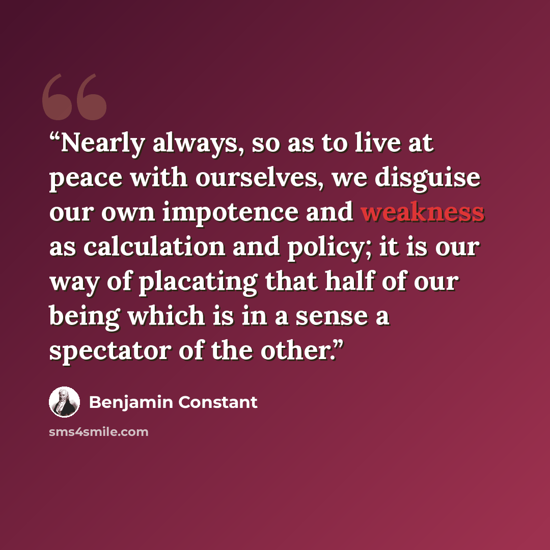 “Nearly always, so as to live at peace with ourselves, we disguise our own impotence and weakness as calculation and policy; it is our way of placating that half of our being which is in a sense a spectator of the other.” quote by Benjamin Constant