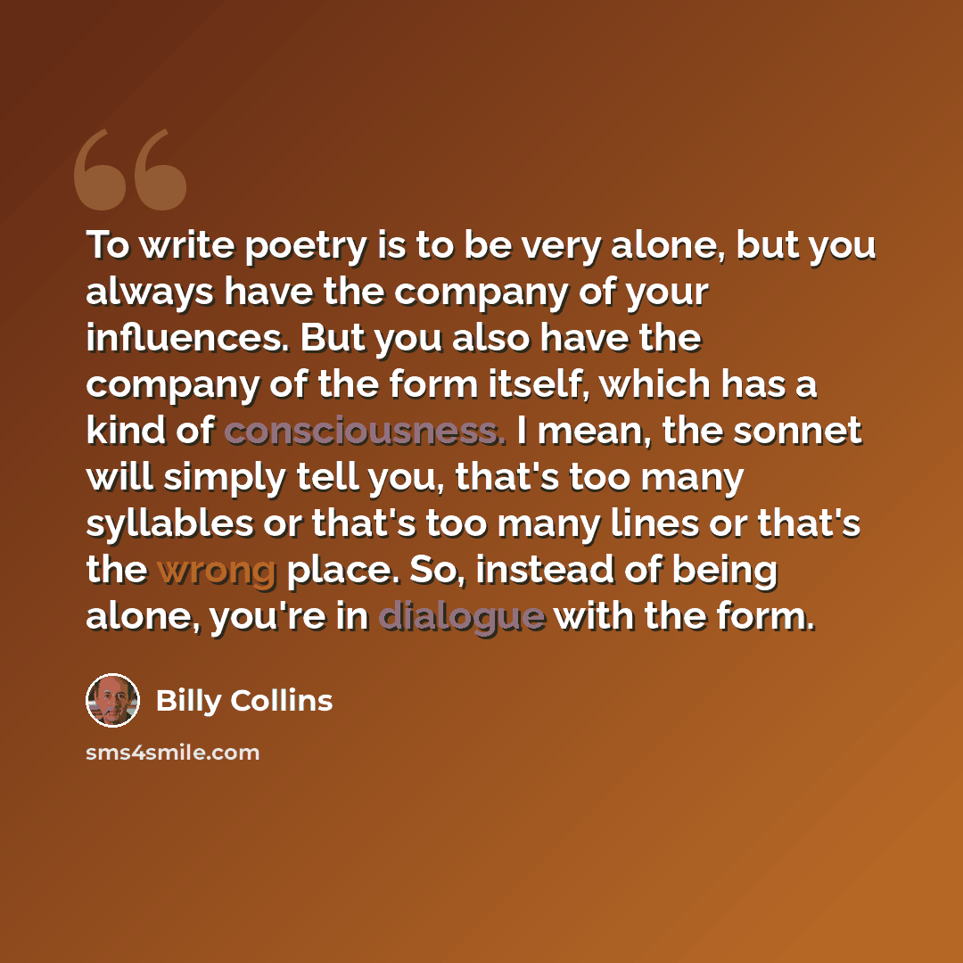 “To write poetry is to be very alone, but you always have the company of your influences. But you also have the company of the form itself, which has a kind of consciousness. I mean, the sonnet will simply tell you, that's too many syllables or that's too many lines or that's the wrong place. So…” quote by Billy Collins