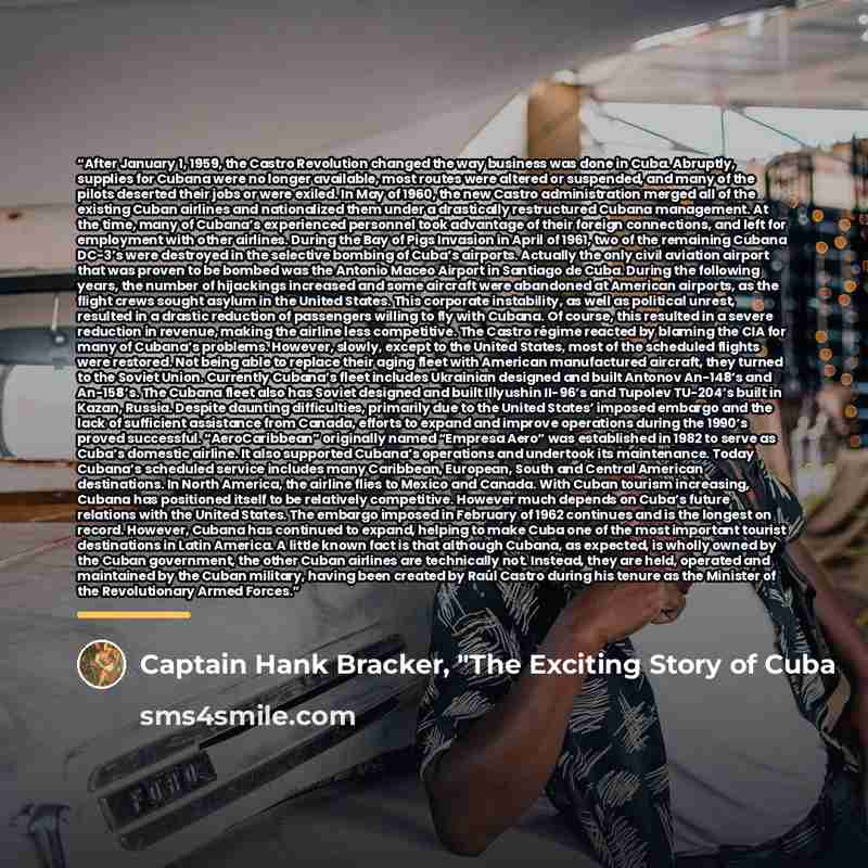“After January 1, 1959, the Castro Revolution changed the way business was done in Cuba. Abruptly, supplies for Cubana were no longer available, most routes were altered or suspended, and many of the pilots deserted their jobs or were exiled. In May of 1960, the new Castro administration merged all…” quote by Captain Hank Bracker, "The Exciting Story of Cuba