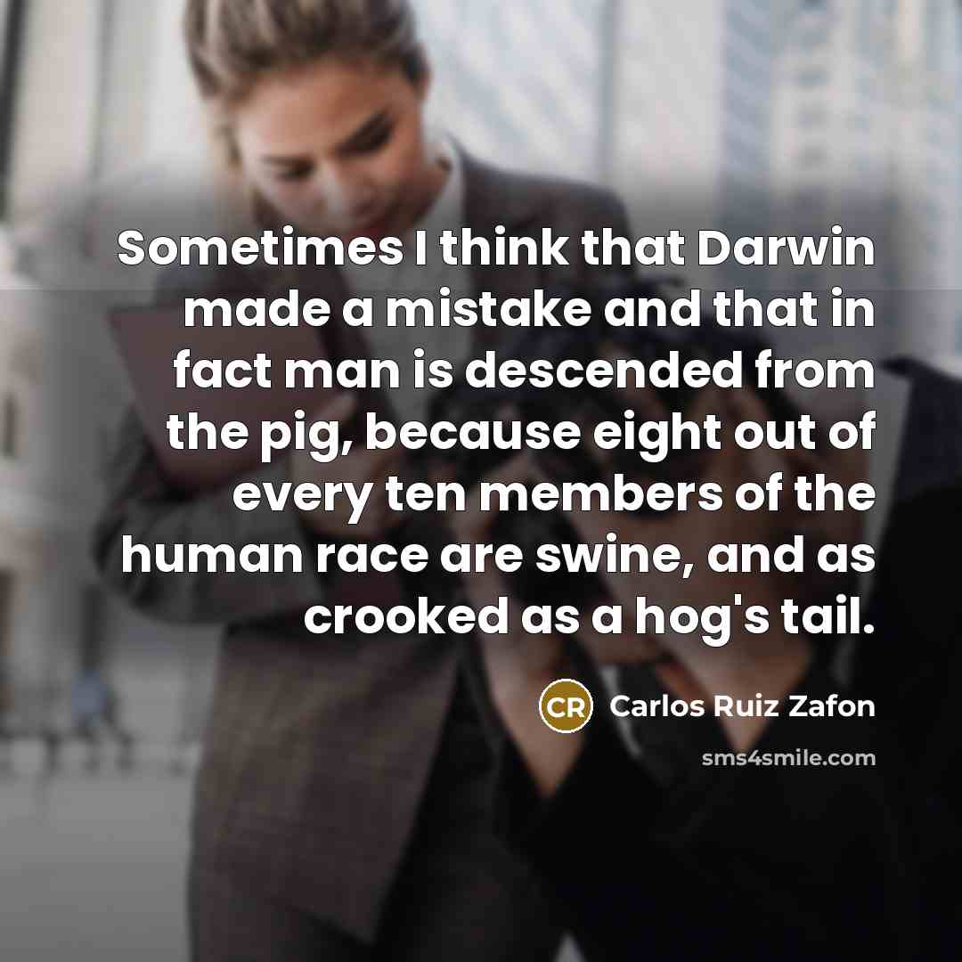 “Sometimes I think that Darwin made a mistake and that in fact man is descended from the pig, because eight out of every ten members of the human race are swine, and as crooked as a hog's tail.” quote by Carlos Ruiz Zafon