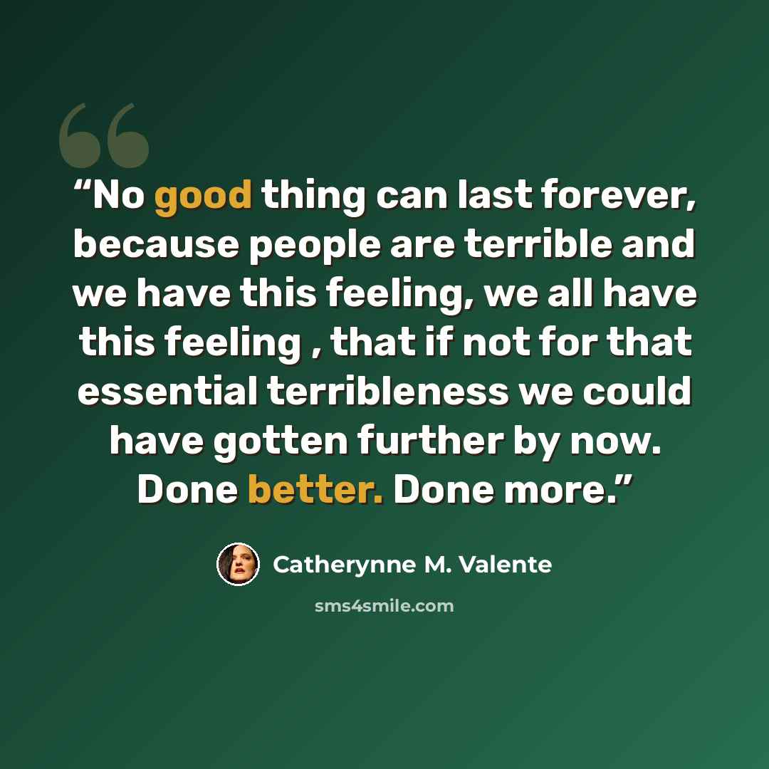 “No good thing can last forever, because people are terrible and we have this feeling, we all have this feeling , that if not for that essential terribleness we could have gotten further by now. Done better. Done more.” quote by Catherynne M. Valente