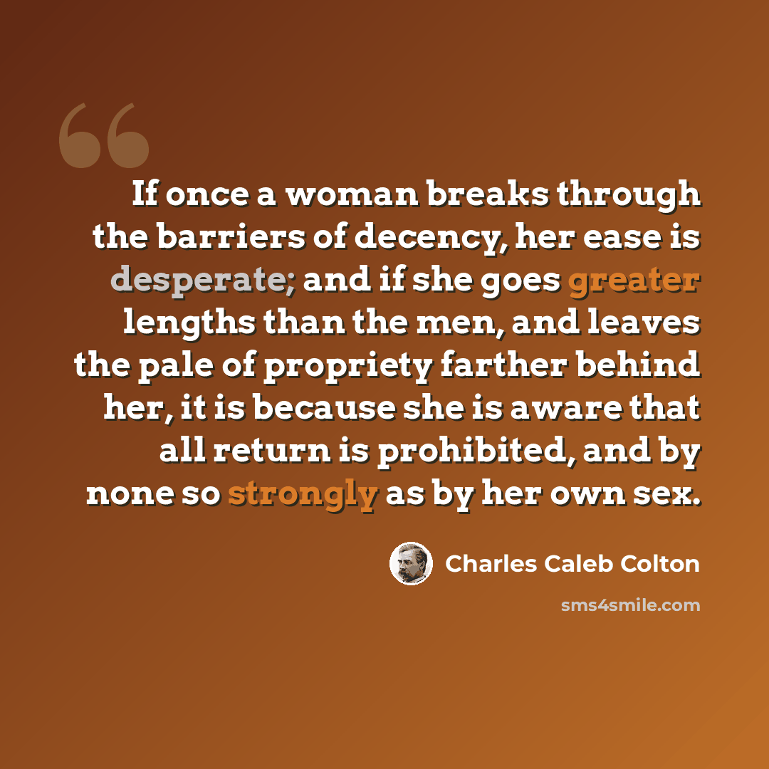 “If once a woman breaks through the barriers of decency, her ease is desperate; and if she goes greater lengths than the men, and leaves the pale of propriety farther behind her, it is because she is aware that all return is prohibited, and by none so strongly as by her own sex.” quote by Charles Caleb Colton