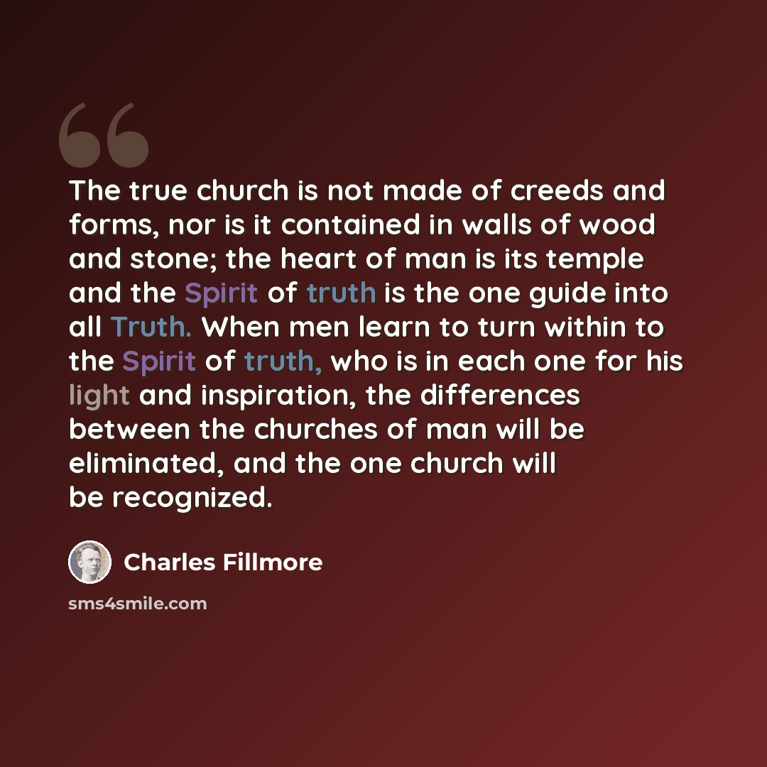 “The true church is not made of creeds and forms, nor is it contained in walls of wood and stone; the heart of man is its temple and the Spirit of truth is the one guide into all Truth. When men learn to turn within to the Spirit of truth, who is in each one for his light and inspiration, the…” quote by Charles Fillmore