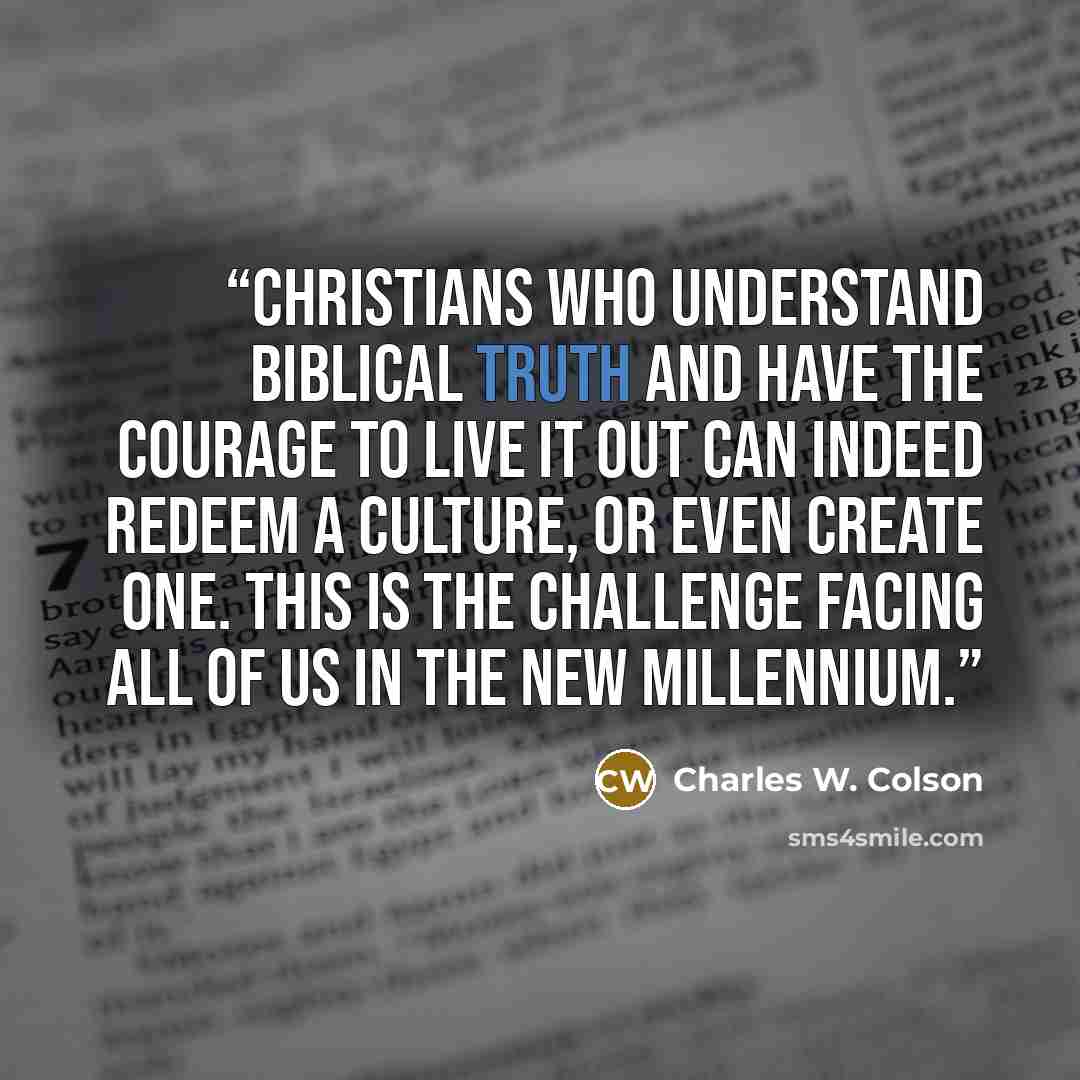 “Christians who understand biblical truth and have the courage to live it out can indeed redeem a culture, or even create one. This is the challenge facing all of us in the new millennium.” quote by Charles W. Colson