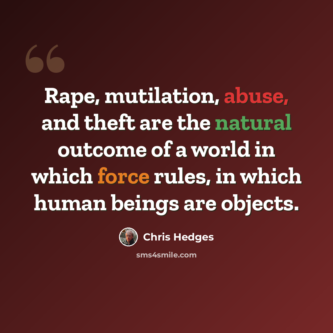“Rape, mutilation, abuse, and theft are the natural outcome of a world in which force rules, in which human beings are objects.” quote by Chris Hedges
