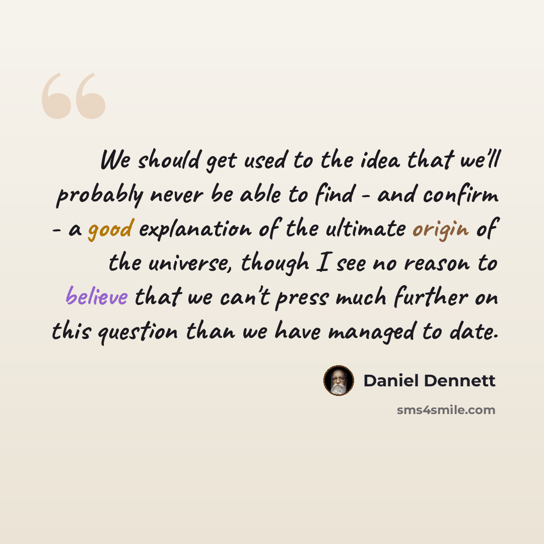 “We should get used to the idea that we'll probably never be able to find - and confirm - a good explanation of the ultimate origin of the universe, though I see no reason to believe that we can't press much further on this question than we have managed to date.” quote by Daniel Dennett
