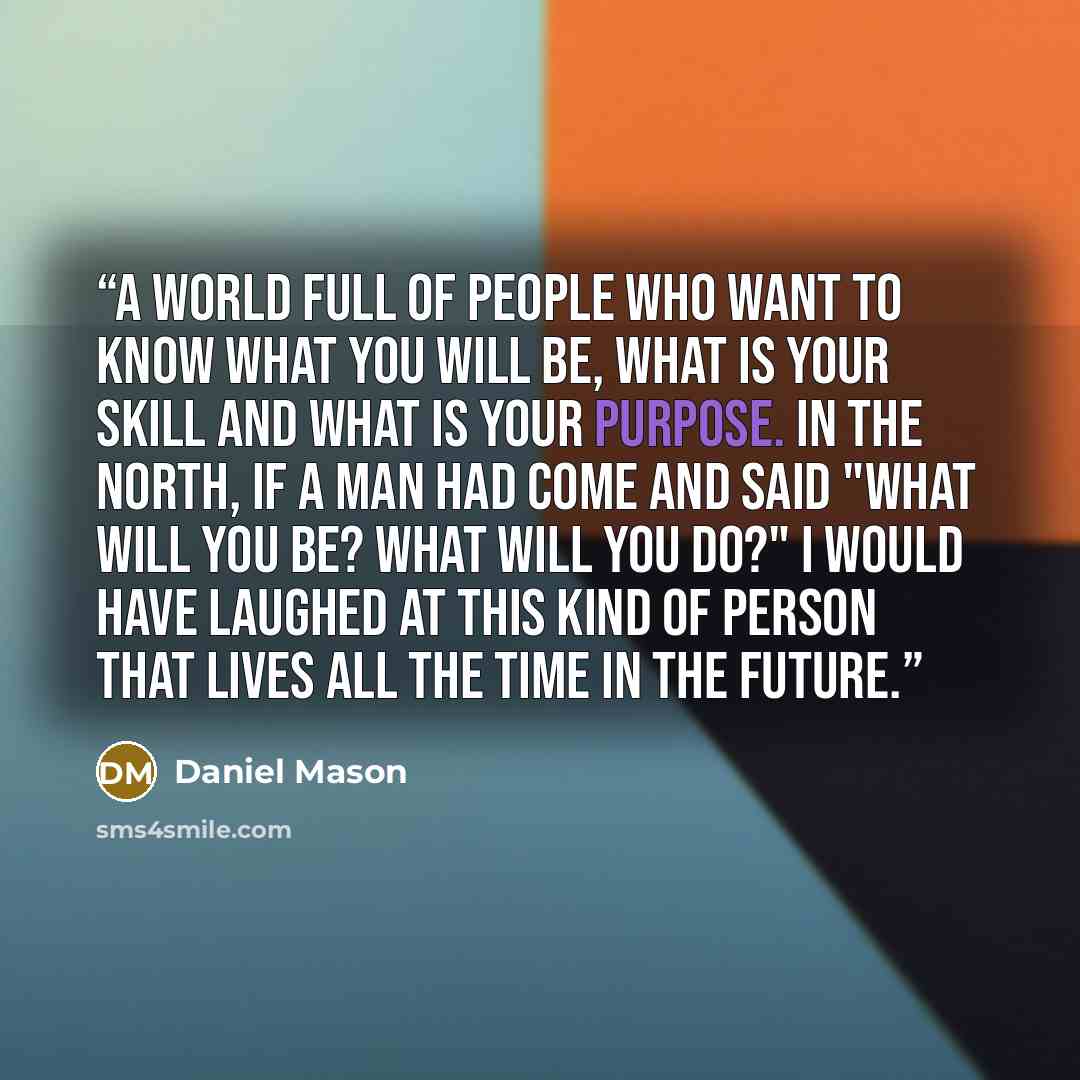 “A world full of people who want to know what you will be, what is your skill and what is your purpose. In the north, if a man had come and said "What will you be? What will you do?" I would have laughed at this kind of person that lives all the time in the future.” quote by Daniel Mason