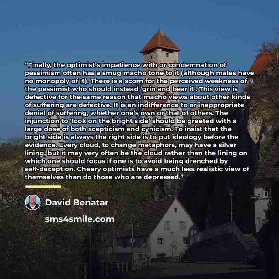 “Finally, the optimist’s impatience with or condemnation of pessimism often has a smug macho tone to it (although males have no monopoly of it). There is a scorn for the perceived weakness of the pessimist who should instead ‘grin and bear it’. This view is defective for the same reason that macho…” quote by David Benatar