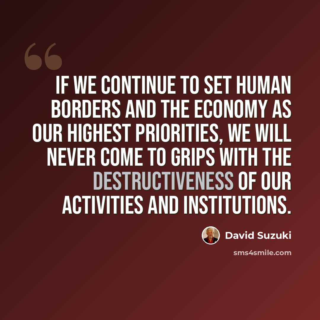 “If we continue to set human borders and the economy as our highest priorities, we will never come to grips with the destructiveness of our activities and institutions.” quote by David Suzuki