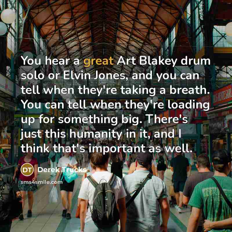 “You hear a great Art Blakey drum solo or Elvin Jones, and you can tell when they're taking a breath. You can tell when they're loading up for something big. There's just this humanity in it, and I think that's important as well.” quote by Derek Trucks