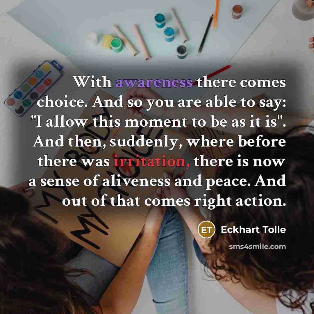 “With awareness there comes choice. And so you are able to say: "I allow this moment to be as it is". And then, suddenly, where before there was irritation, there is now a sense of aliveness and peace. And out of that comes right action.” quote by Eckhart Tolle