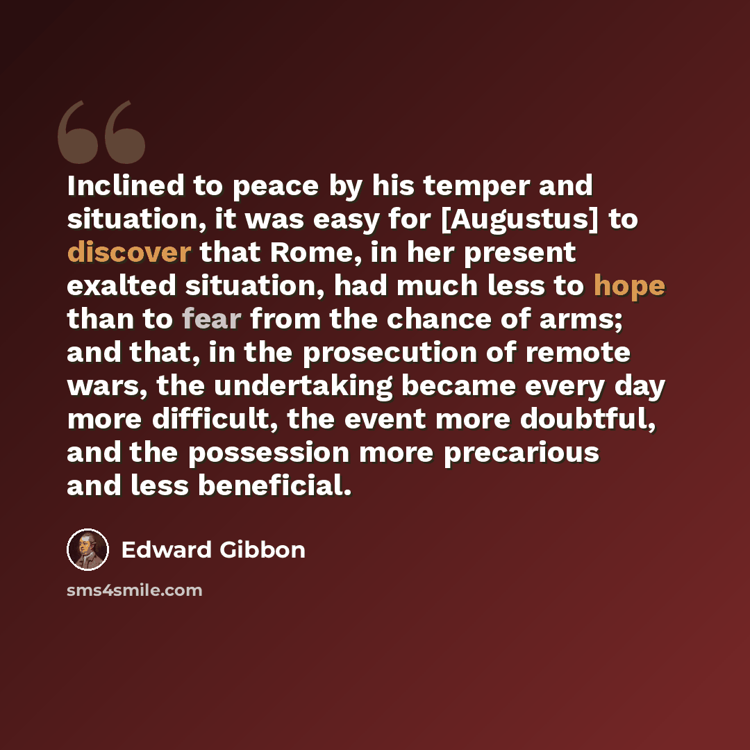 “Inclined to peace by his temper and situation, it was easy for [Augustus] to discover that Rome, in her present exalted situation, had much less to hope than to fear from the chance of arms; and that, in the prosecution of remote wars, the undertaking became every day more difficult, the event…” quote by Edward Gibbon