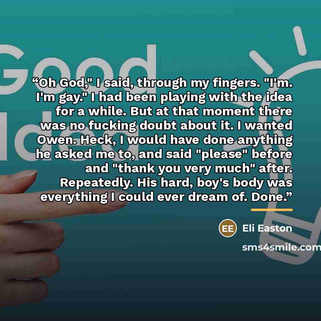 “Oh God," I said, through my fingers. "I'm. I'm gay." I had been playing with the idea for a while. But at that moment there was no fucking doubt about it. I wanted Owen. Heck, I would have done anything he asked me to, and said "please" before and "thank you very much" after. Repeatedly. His hard…” quote by Eli Easton