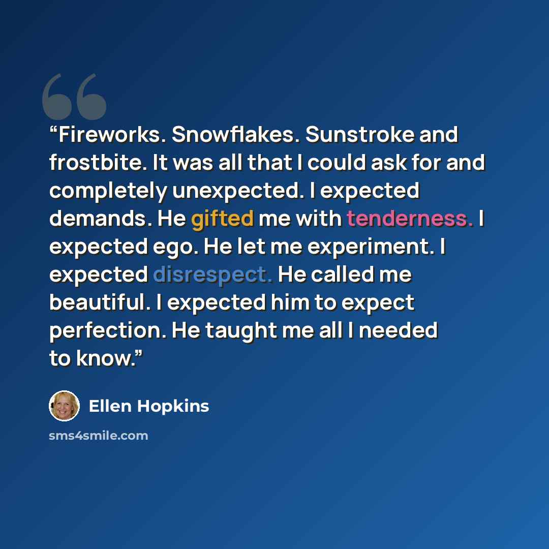 “Fireworks. Snowflakes. Sunstroke and frostbite. It was all that I could ask for and completely unexpected. I expected demands. He gifted me with tenderness. I expected ego. He let me experiment. I expected disrespect. He called me beautiful. I expected him to expect perfection. He taught me all I…” quote by Ellen Hopkins