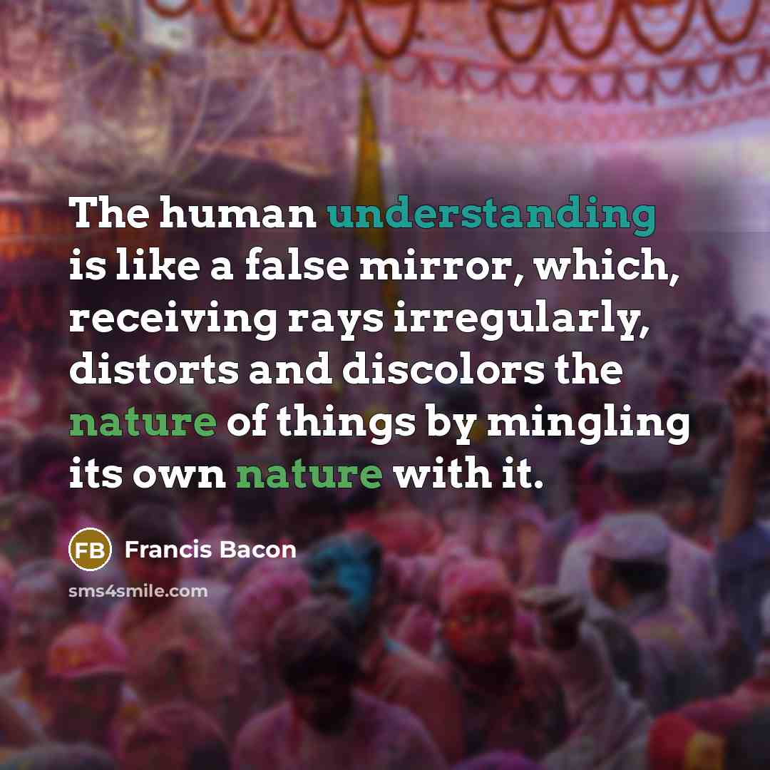 “The human understanding is like a false mirror, which, receiving rays irregularly, distorts and discolors the nature of things by mingling its own nature with it.” quote by Francis Bacon