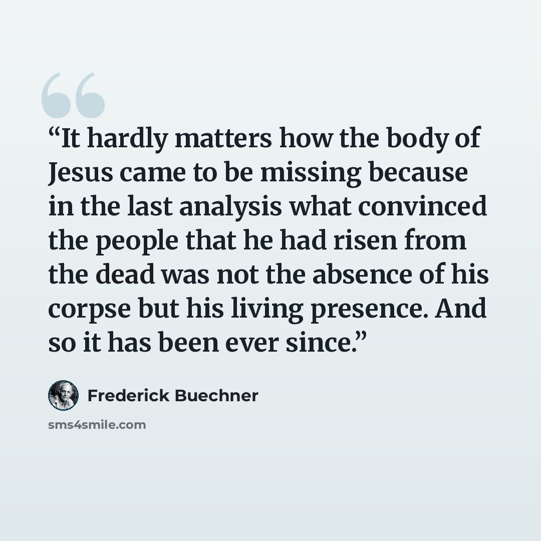 “It hardly matters how the body of Jesus came to be missing because in the last analysis what convinced the people that he had risen from the dead was not the absence of his corpse but his living presence. And so it has been ever since.” quote by Frederick Buechner