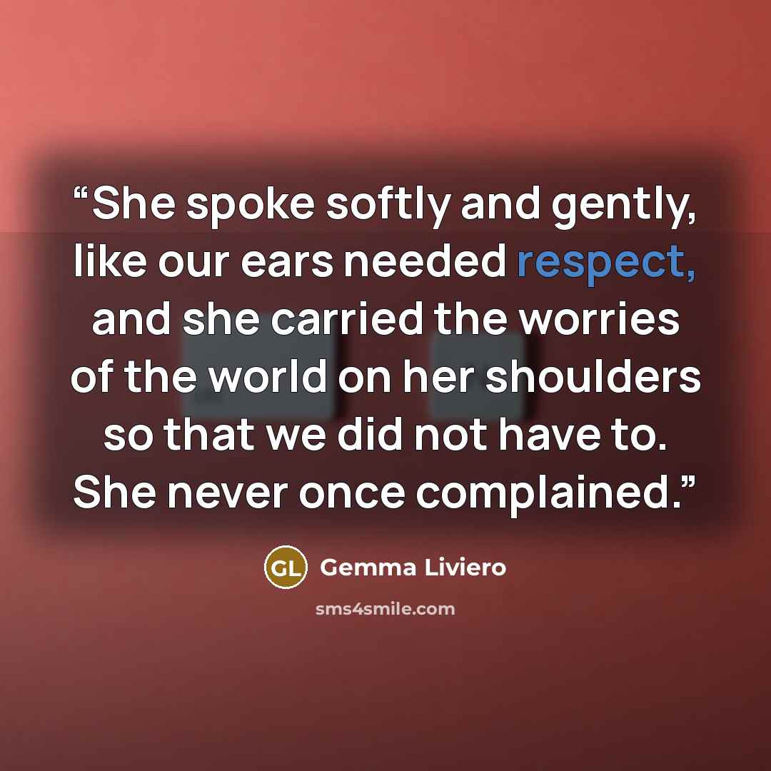 “She spoke softly and gently, like our ears needed respect, and she carried the worries of the world on her shoulders so that we did not have to. She never once complained.” quote by Gemma Liviero