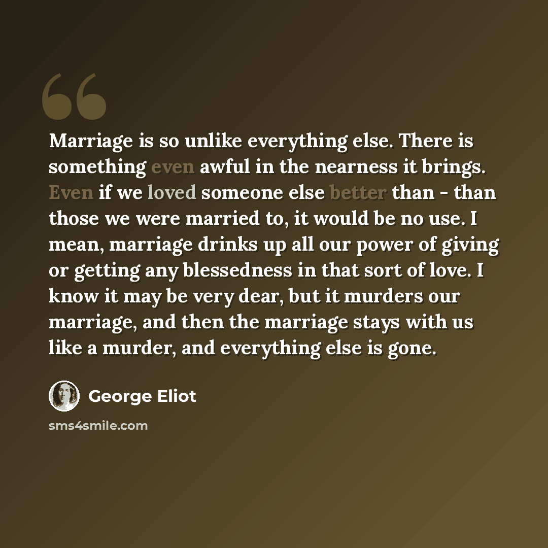 “Marriage is so unlike everything else. There is something even awful in the nearness it brings. Even if we loved someone else better than - than those we were married to, it would be no use. I mean, marriage drinks up all our power of giving or getting any blessedness in that sort of love. I know…” quote by George Eliot