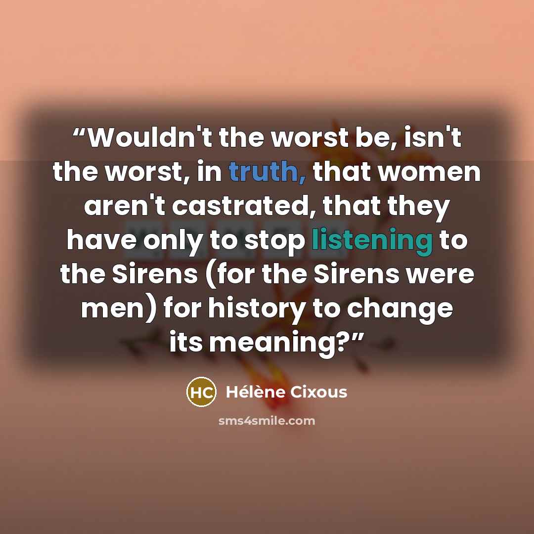 “Wouldn't the worst be, isn't the worst, in truth, that women aren't castrated, that they have only to stop listening to the Sirens (for the Sirens were men) for history to change its meaning?” quote by Hélène Cixous