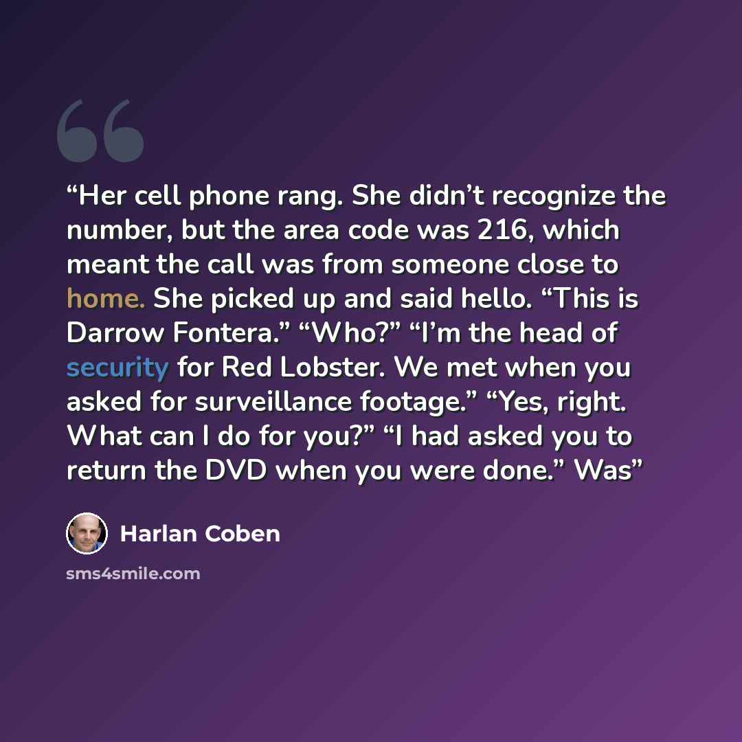 “Her cell phone rang. She didn’t recognize the number, but the area code was 216, which meant the call was from someone close to home. She picked up and said hello. “This is Darrow Fontera.” “Who?” “I’m the head of security for Red Lobster. We met when you asked for surveillance footage.” “Yes…” quote by Harlan Coben