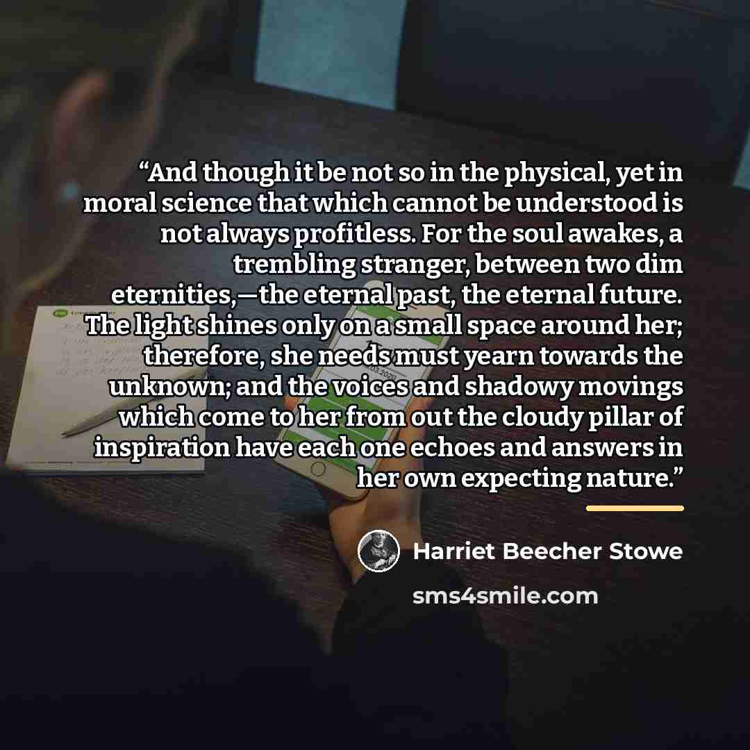 “And though it be not so in the physical, yet in moral science that which cannot be understood is not always profitless. For the soul awakes, a trembling stranger, between two dim eternities,—the eternal past, the eternal future. The light shines only on a small space around her; therefore, she…” quote by Harriet Beecher Stowe