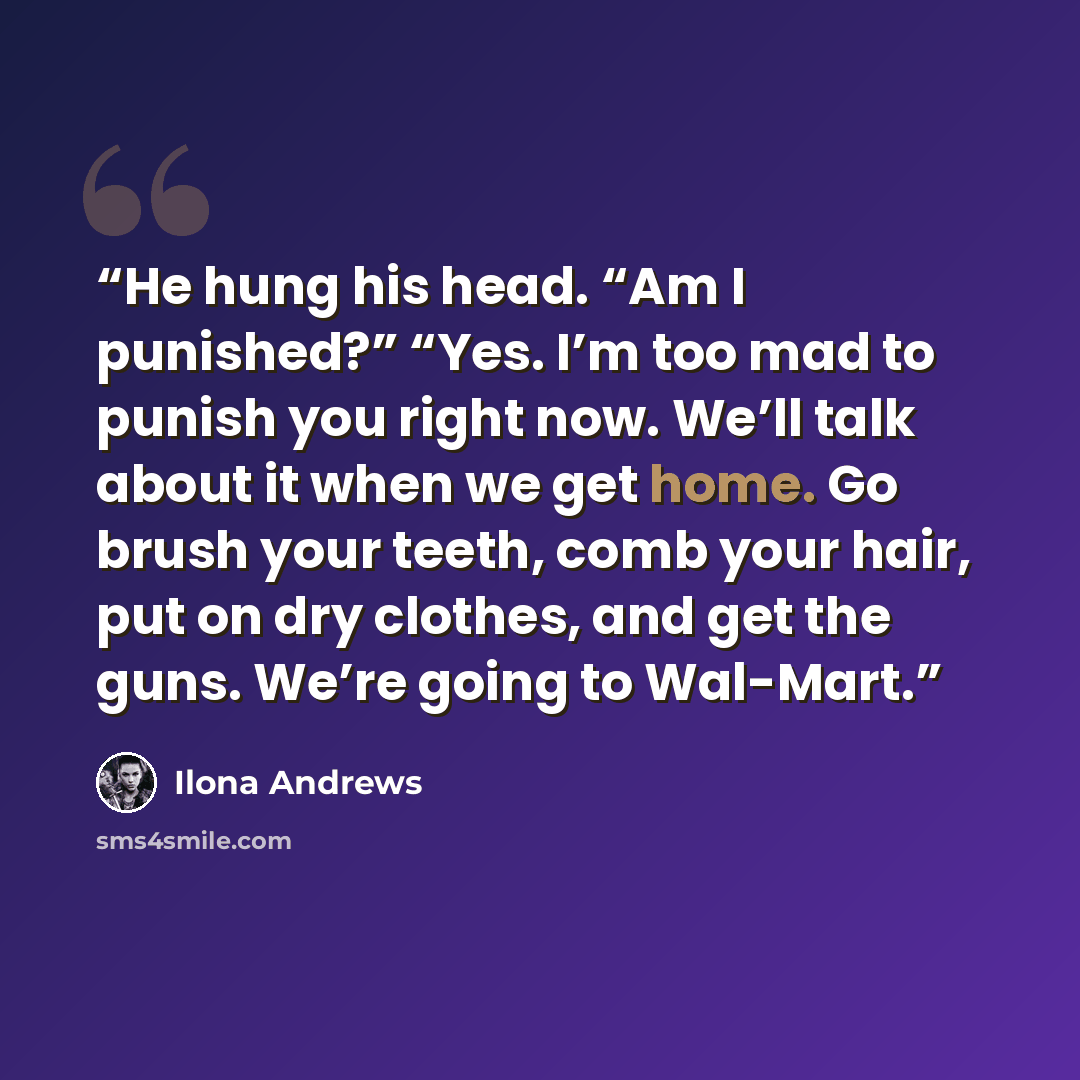 “He hung his head. “Am I punished?” “Yes. I’m too mad to punish you right now. We’ll talk about it when we get home. Go brush your teeth, comb your hair, put on dry clothes, and get the guns. We’re going to Wal-Mart.” quote by Ilona Andrews
