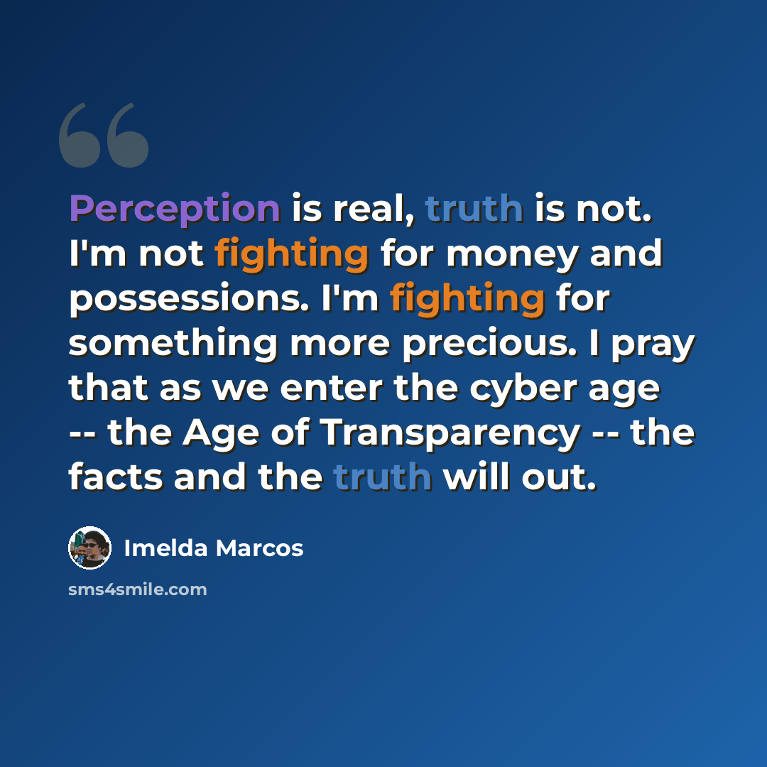 “Perception is real, truth is not. I'm not fighting for money and possessions. I'm fighting for something more precious. I pray that as we enter the cyber age -- the Age of Transparency -- the facts and the truth will out.” quote by Imelda Marcos