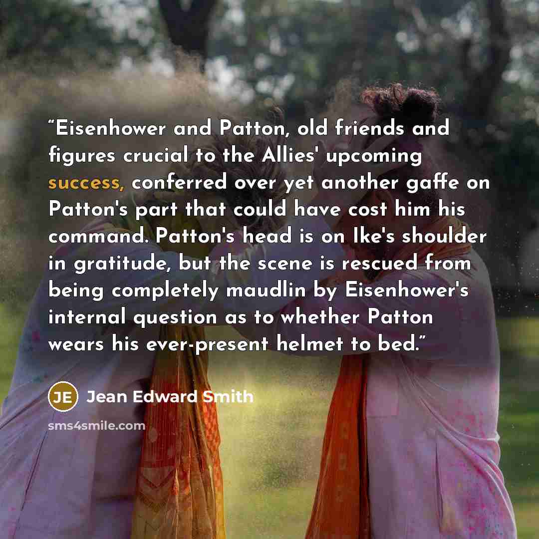 “Eisenhower and Patton, old friends and figures crucial to the Allies' upcoming success, conferred over yet another gaffe on Patton's part that could have cost him his command. Patton's head is on Ike's shoulder in gratitude, but the scene is rescued from being completely maudlin by Eisenhower's…” quote by Jean Edward Smith