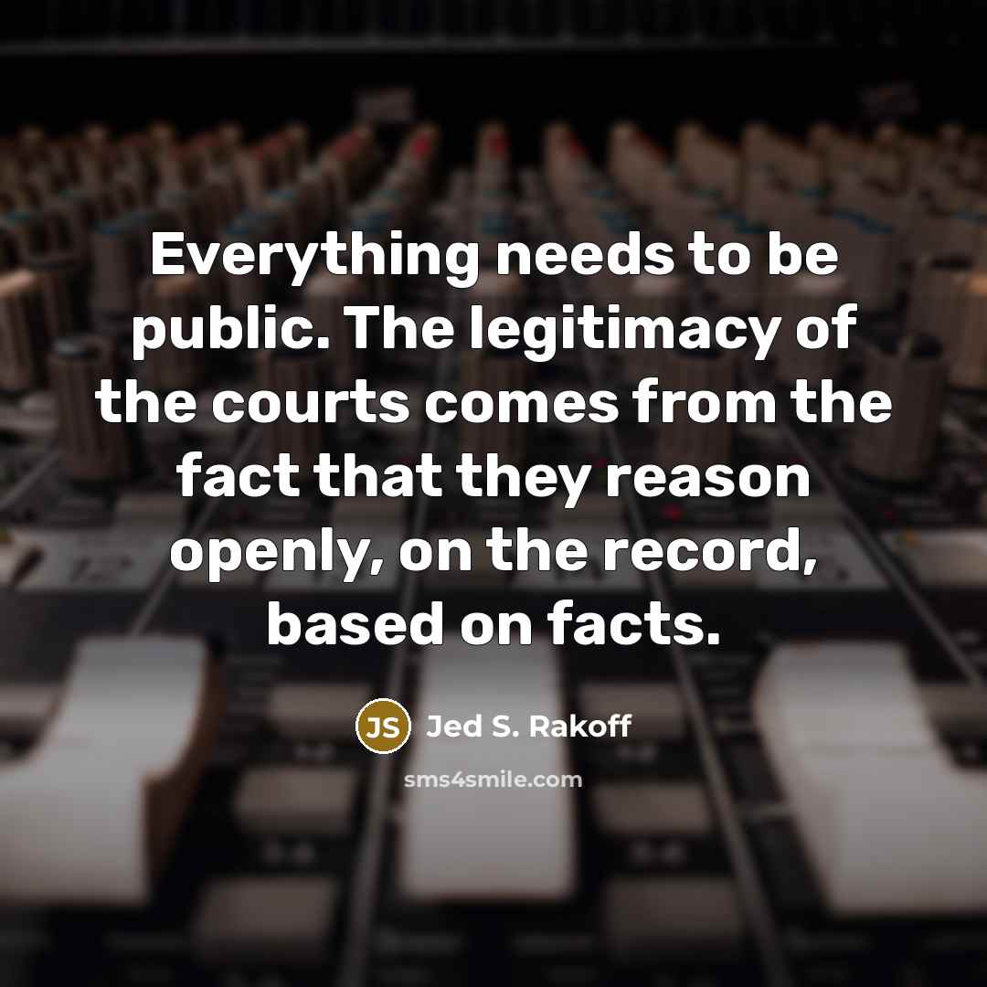 “Everything needs to be public. The legitimacy of the courts comes from the fact that they reason openly, on the record, based on facts.” quote by Jed S. Rakoff