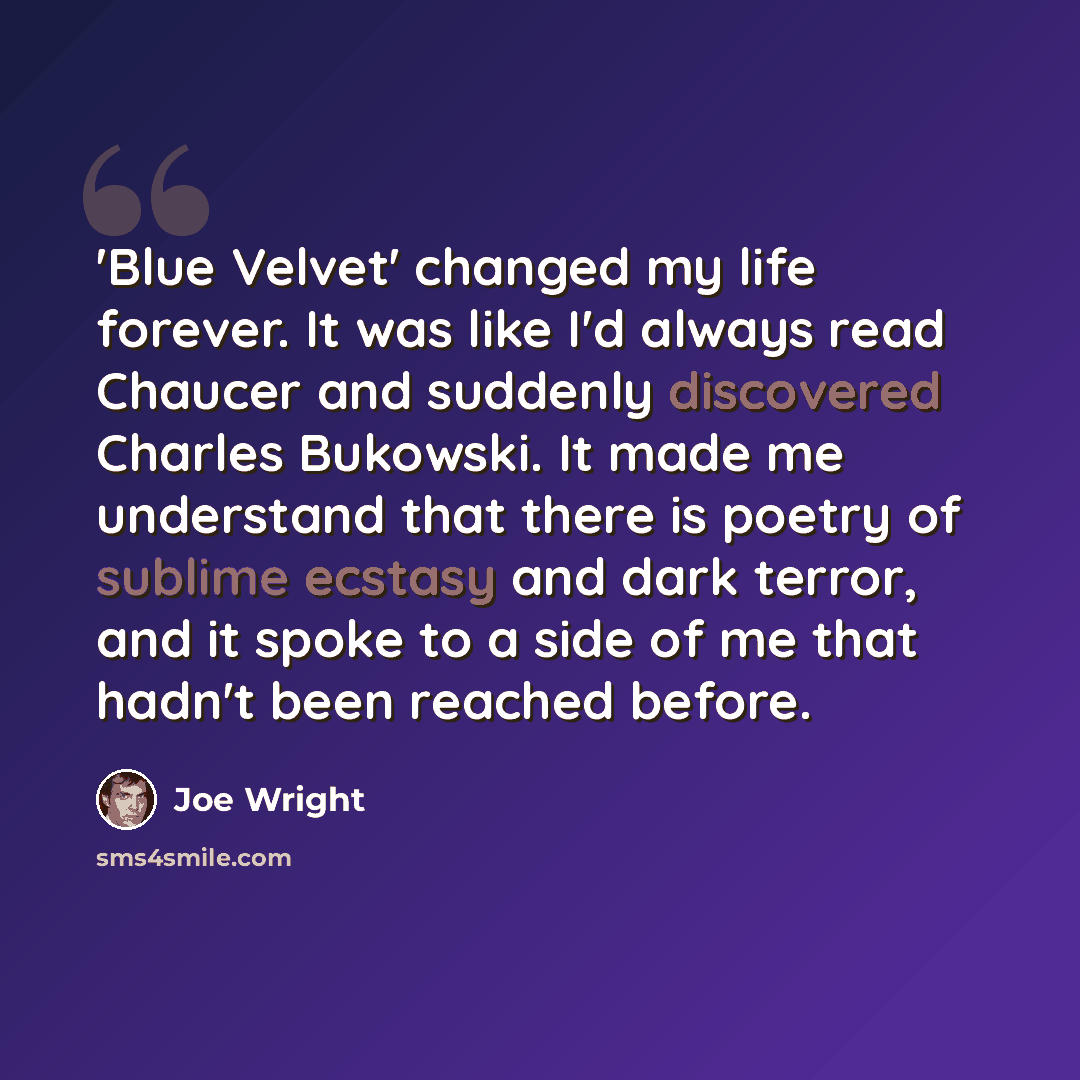 “'Blue Velvet' changed my life forever. It was like I'd always read Chaucer and suddenly discovered Charles Bukowski. It made me understand that there is poetry of sublime ecstasy and dark terror, and it spoke to a side of me that hadn't been reached before.” quote by Joe Wright