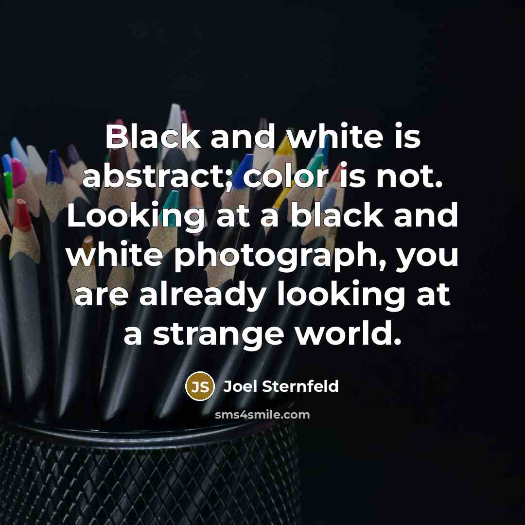 “Black and white is abstract; color is not. Looking at a black and white photograph, you are already looking at a strange world.” quote by Joel Sternfeld