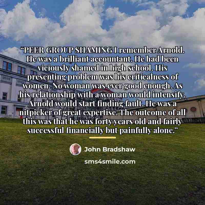 “PEER GROUP SHAMING I remember Arnold. He was a brilliant accountant. He had been viciously shamed in high school. His presenting problem was his criticalness of women. No woman was ever good enough. As his relationship with a woman would intensify, Arnold would start finding fault. He was a…” quote by John Bradshaw