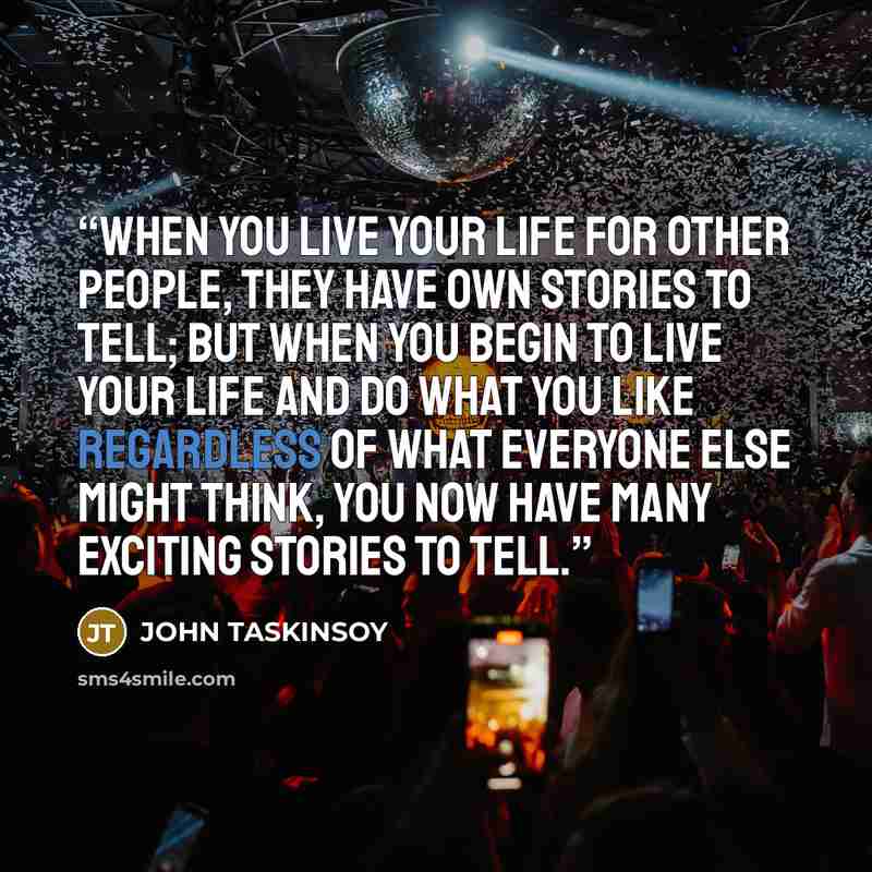 “When you live your life for other people, they have own stories to tell; but when you begin to live your life and do what you like regardless of what everyone else might think, you now have many exciting stories to tell.” quote by John Taskinsoy