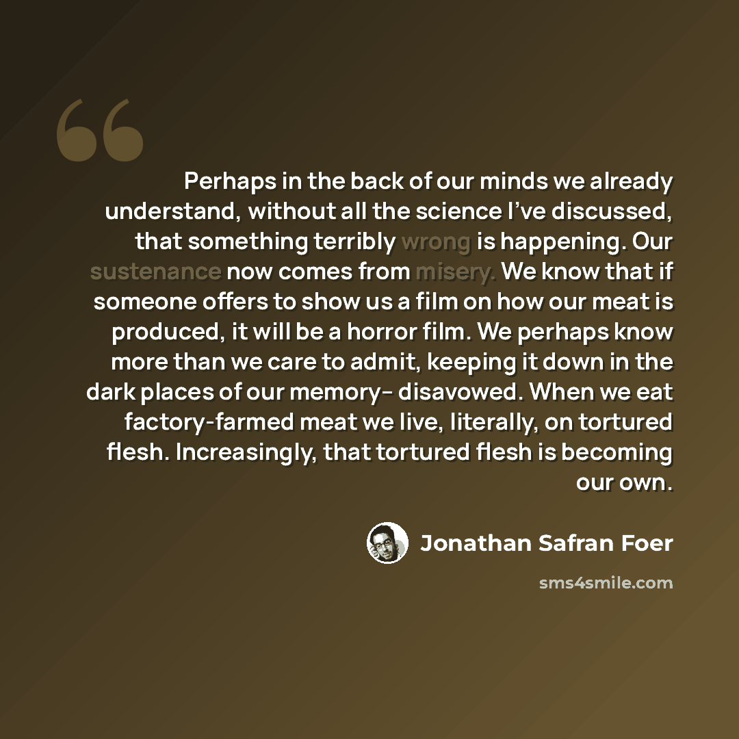 “Perhaps in the back of our minds we already understand, without all the science I've discussed, that something terribly wrong is happening. Our sustenance now comes from misery. We know that if someone offers to show us a film on how our meat is produced, it will be a horror film. We perhaps know…” quote by Jonathan Safran Foer