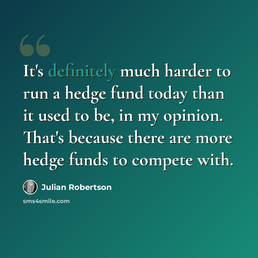 “It's definitely much harder to run a hedge fund today than it used to be, in my opinion. That's because there are more hedge funds to compete with.” quote by Julian Robertson