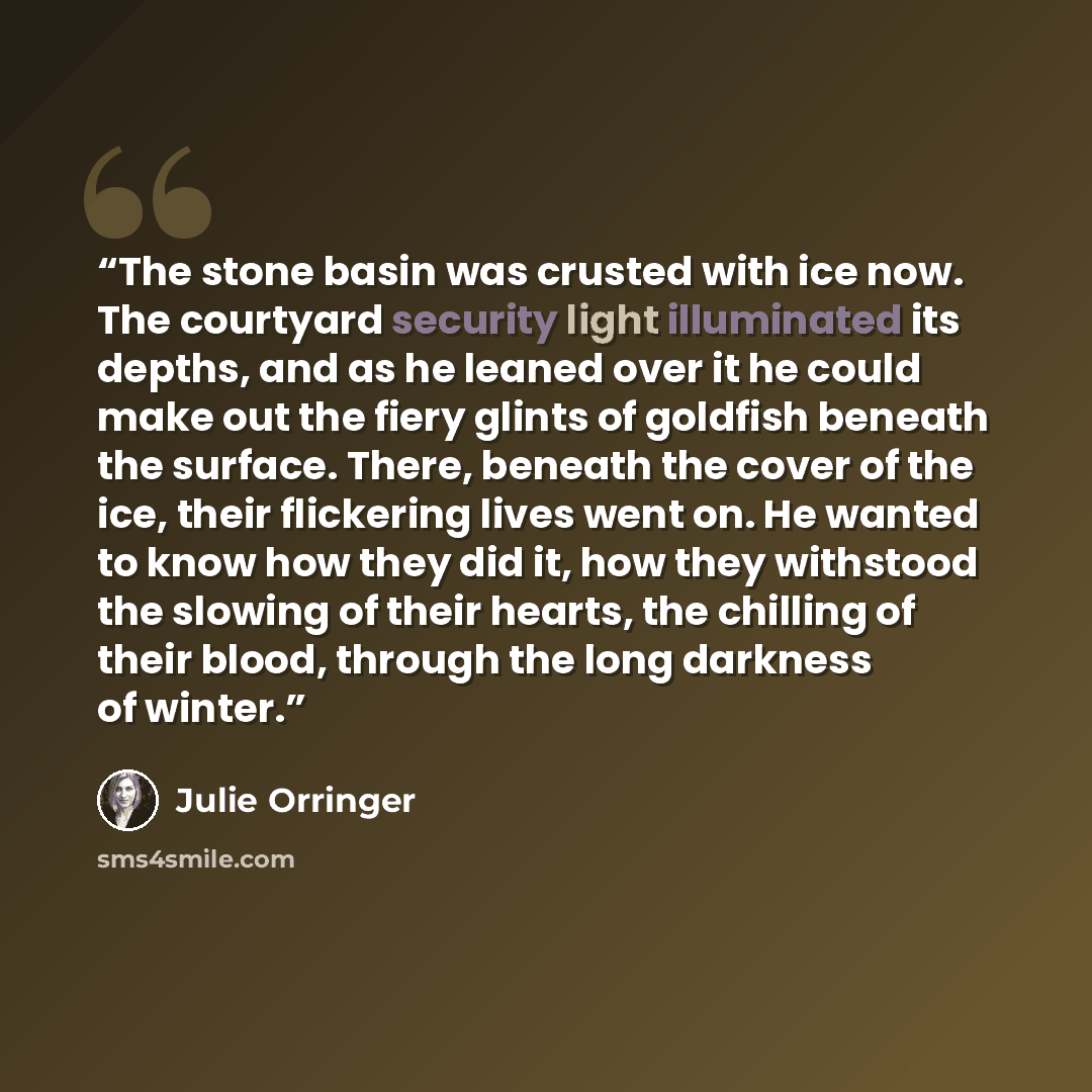 “The stone basin was crusted with ice now. The courtyard security light illuminated its depths, and as he leaned over it he could make out the fiery glints of goldfish beneath the surface. There, beneath the cover of the ice, their flickering lives went on. He wanted to know how they did it, how…” quote by Julie Orringer