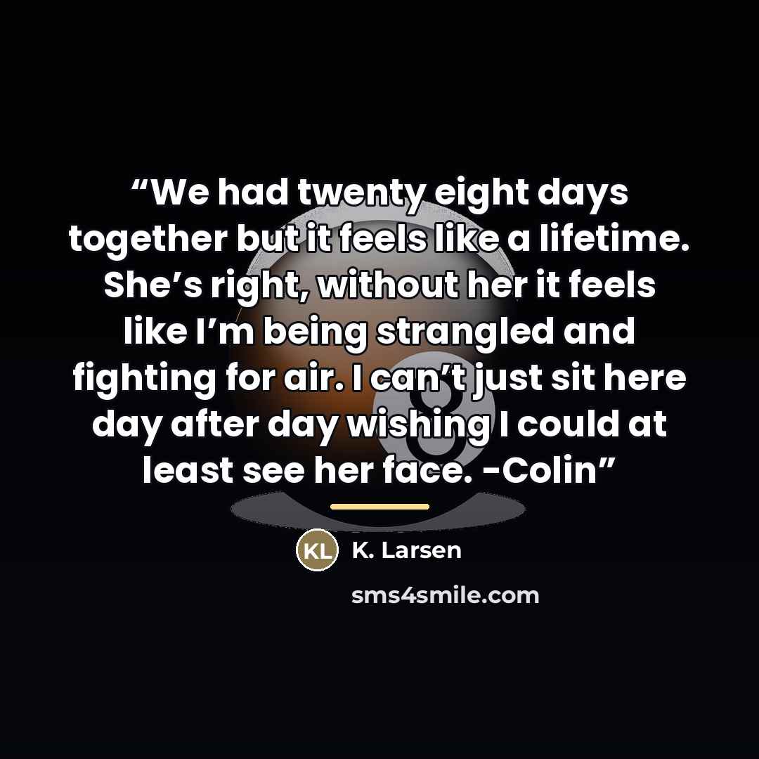 “We had twenty eight days together but it feels like a lifetime. She’s right, without her it feels like I’m being strangled and fighting for air. I can’t just sit here day after day wishing I could at least see her face. -Colin” quote by K. Larsen