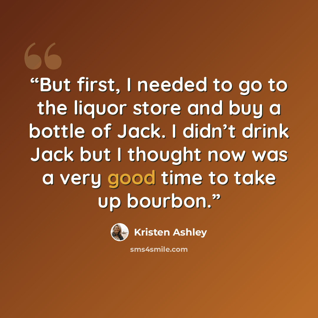 “But first, I needed to go to the liquor store and buy a bottle of Jack. I didn’t drink Jack but I thought now was a very good time to take up bourbon.” quote by Kristen Ashley