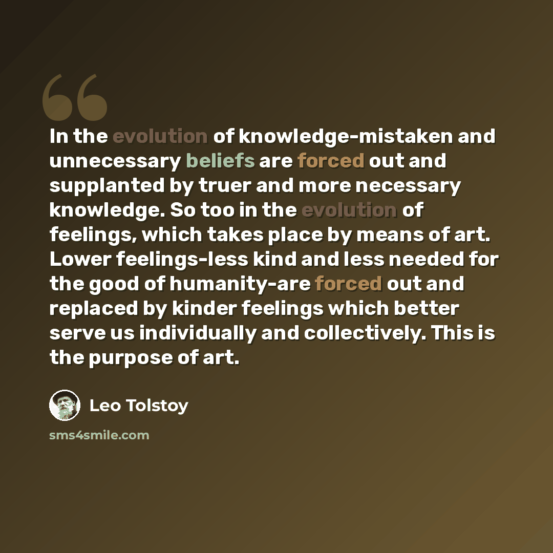 “In the evolution of knowledge-mistaken and unnecessary beliefs are forced out and supplanted by truer and more necessary knowledge. So too in the evolution of feelings, which takes place by means of art. Lower feelings-less kind and less needed for the good of humanity-are forced out and replaced…” quote by Leo Tolstoy