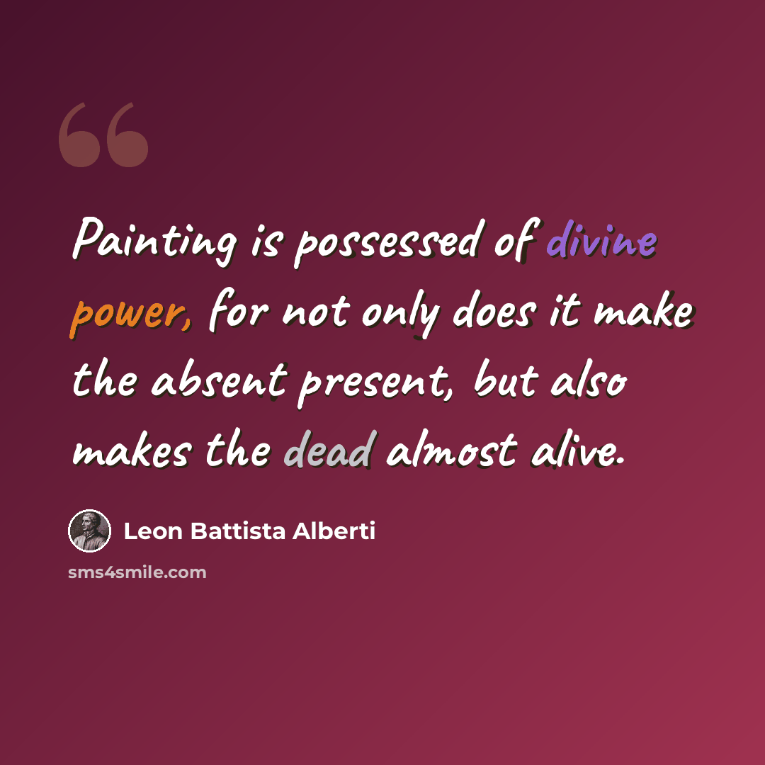 “Painting is possessed of divine power, for not only does it make the absent present, but also makes the dead almost alive.” quote by Leon Battista Alberti