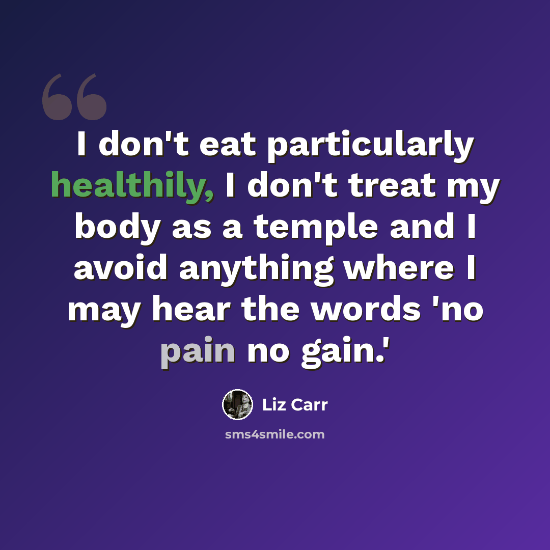 “I don't eat particularly healthily, I don't treat my body as a temple and I avoid anything where I may hear the words 'no pain no gain.'” quote by Liz Carr