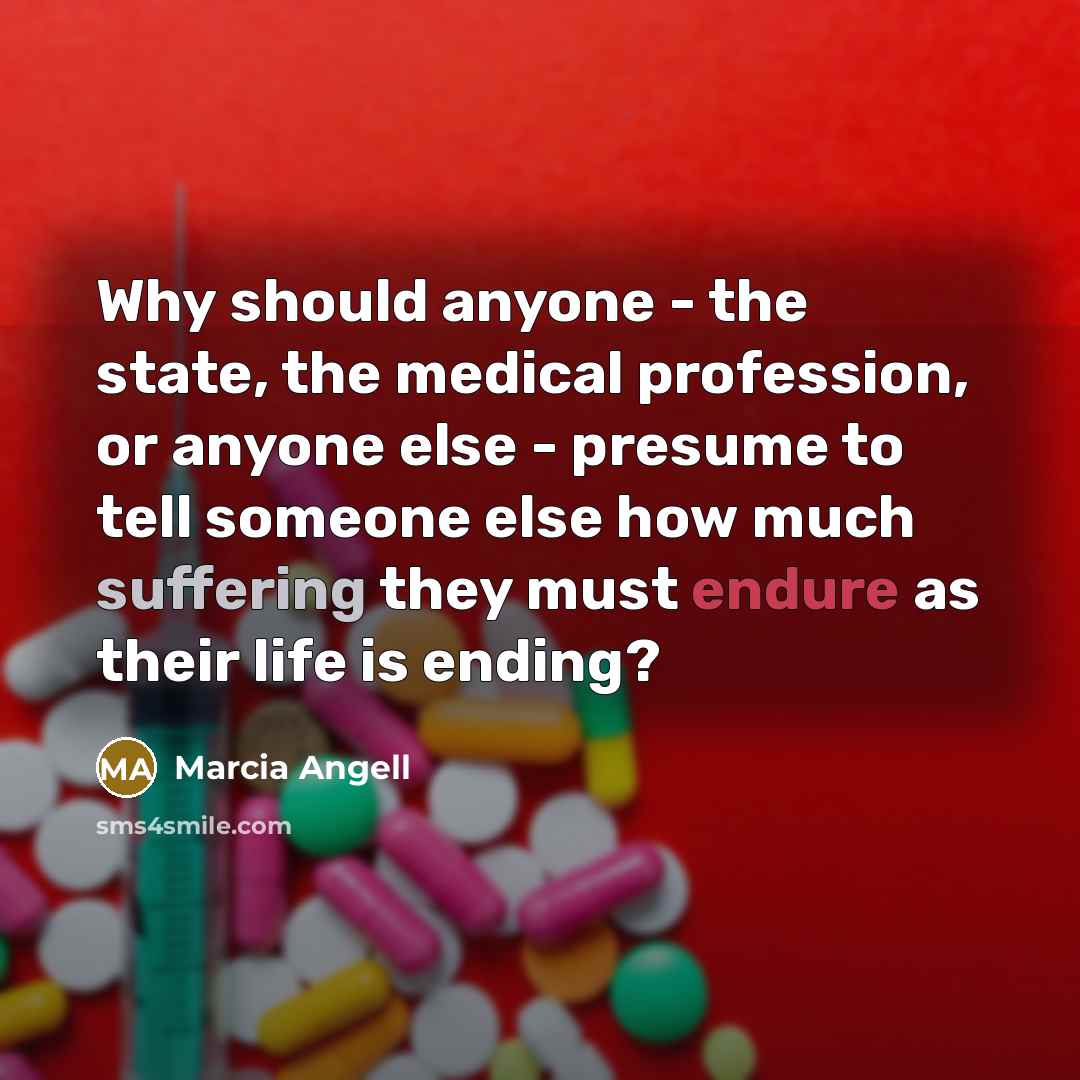 “Why should anyone - the state, the medical profession, or anyone else - presume to tell someone else how much suffering they must endure as their life is ending?” quote by Marcia Angell
