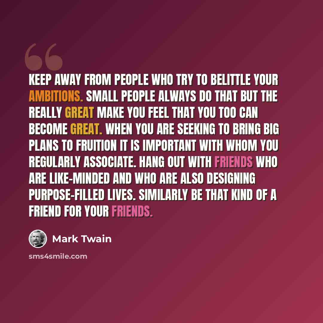 “Keep away from people who try to belittle your ambitions. Small people always do that but the really great make you feel that you too can become great. When you are seeking to bring big plans to fruition it is important with whom you regularly associate. Hang out with friends who are like-minded…” quote by Mark Twain